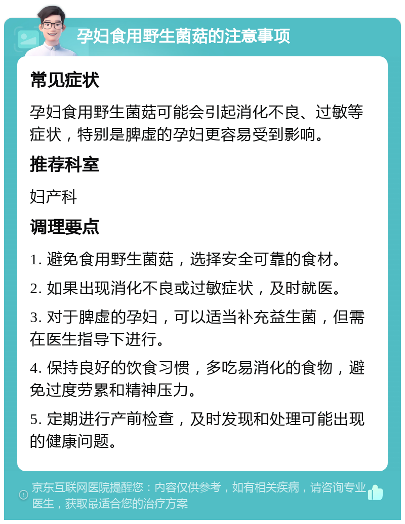 孕妇食用野生菌菇的注意事项 常见症状 孕妇食用野生菌菇可能会引起消化不良、过敏等症状，特别是脾虚的孕妇更容易受到影响。 推荐科室 妇产科 调理要点 1. 避免食用野生菌菇，选择安全可靠的食材。 2. 如果出现消化不良或过敏症状，及时就医。 3. 对于脾虚的孕妇，可以适当补充益生菌，但需在医生指导下进行。 4. 保持良好的饮食习惯，多吃易消化的食物，避免过度劳累和精神压力。 5. 定期进行产前检查，及时发现和处理可能出现的健康问题。