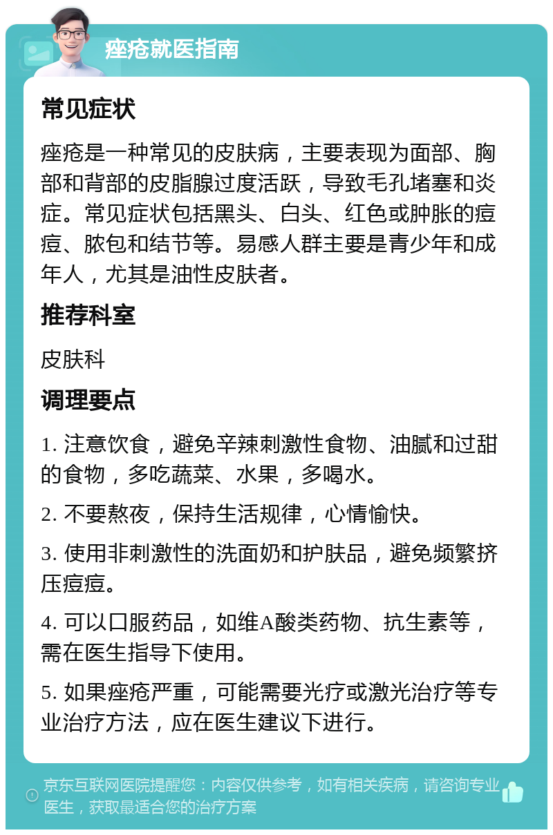 痤疮就医指南 常见症状 痤疮是一种常见的皮肤病，主要表现为面部、胸部和背部的皮脂腺过度活跃，导致毛孔堵塞和炎症。常见症状包括黑头、白头、红色或肿胀的痘痘、脓包和结节等。易感人群主要是青少年和成年人，尤其是油性皮肤者。 推荐科室 皮肤科 调理要点 1. 注意饮食，避免辛辣刺激性食物、油腻和过甜的食物，多吃蔬菜、水果，多喝水。 2. 不要熬夜，保持生活规律，心情愉快。 3. 使用非刺激性的洗面奶和护肤品，避免频繁挤压痘痘。 4. 可以口服药品，如维A酸类药物、抗生素等，需在医生指导下使用。 5. 如果痤疮严重，可能需要光疗或激光治疗等专业治疗方法，应在医生建议下进行。