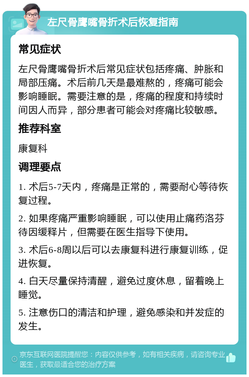 左尺骨鹰嘴骨折术后恢复指南 常见症状 左尺骨鹰嘴骨折术后常见症状包括疼痛、肿胀和局部压痛。术后前几天是最难熬的，疼痛可能会影响睡眠。需要注意的是，疼痛的程度和持续时间因人而异，部分患者可能会对疼痛比较敏感。 推荐科室 康复科 调理要点 1. 术后5-7天内，疼痛是正常的，需要耐心等待恢复过程。 2. 如果疼痛严重影响睡眠，可以使用止痛药洛芬待因缓释片，但需要在医生指导下使用。 3. 术后6-8周以后可以去康复科进行康复训练，促进恢复。 4. 白天尽量保持清醒，避免过度休息，留着晚上睡觉。 5. 注意伤口的清洁和护理，避免感染和并发症的发生。