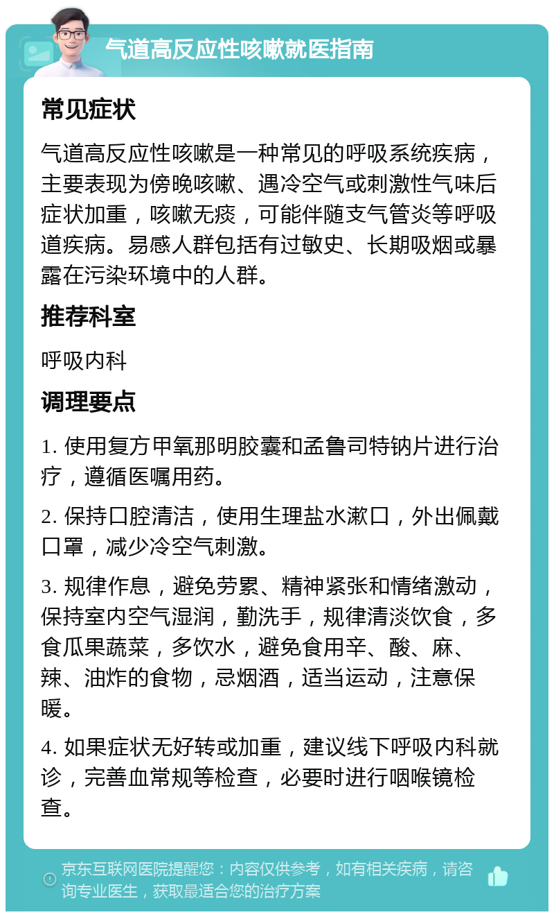 气道高反应性咳嗽就医指南 常见症状 气道高反应性咳嗽是一种常见的呼吸系统疾病，主要表现为傍晚咳嗽、遇冷空气或刺激性气味后症状加重，咳嗽无痰，可能伴随支气管炎等呼吸道疾病。易感人群包括有过敏史、长期吸烟或暴露在污染环境中的人群。 推荐科室 呼吸内科 调理要点 1. 使用复方甲氧那明胶囊和孟鲁司特钠片进行治疗，遵循医嘱用药。 2. 保持口腔清洁，使用生理盐水漱口，外出佩戴口罩，减少冷空气刺激。 3. 规律作息，避免劳累、精神紧张和情绪激动，保持室内空气湿润，勤洗手，规律清淡饮食，多食瓜果蔬菜，多饮水，避免食用辛、酸、麻、辣、油炸的食物，忌烟酒，适当运动，注意保暖。 4. 如果症状无好转或加重，建议线下呼吸内科就诊，完善血常规等检查，必要时进行咽喉镜检查。