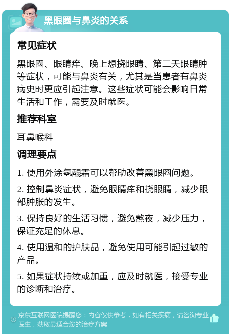 黑眼圈与鼻炎的关系 常见症状 黑眼圈、眼睛痒、晚上想挠眼睛、第二天眼睛肿等症状，可能与鼻炎有关，尤其是当患者有鼻炎病史时更应引起注意。这些症状可能会影响日常生活和工作，需要及时就医。 推荐科室 耳鼻喉科 调理要点 1. 使用外涂氢醌霜可以帮助改善黑眼圈问题。 2. 控制鼻炎症状，避免眼睛痒和挠眼睛，减少眼部肿胀的发生。 3. 保持良好的生活习惯，避免熬夜，减少压力，保证充足的休息。 4. 使用温和的护肤品，避免使用可能引起过敏的产品。 5. 如果症状持续或加重，应及时就医，接受专业的诊断和治疗。