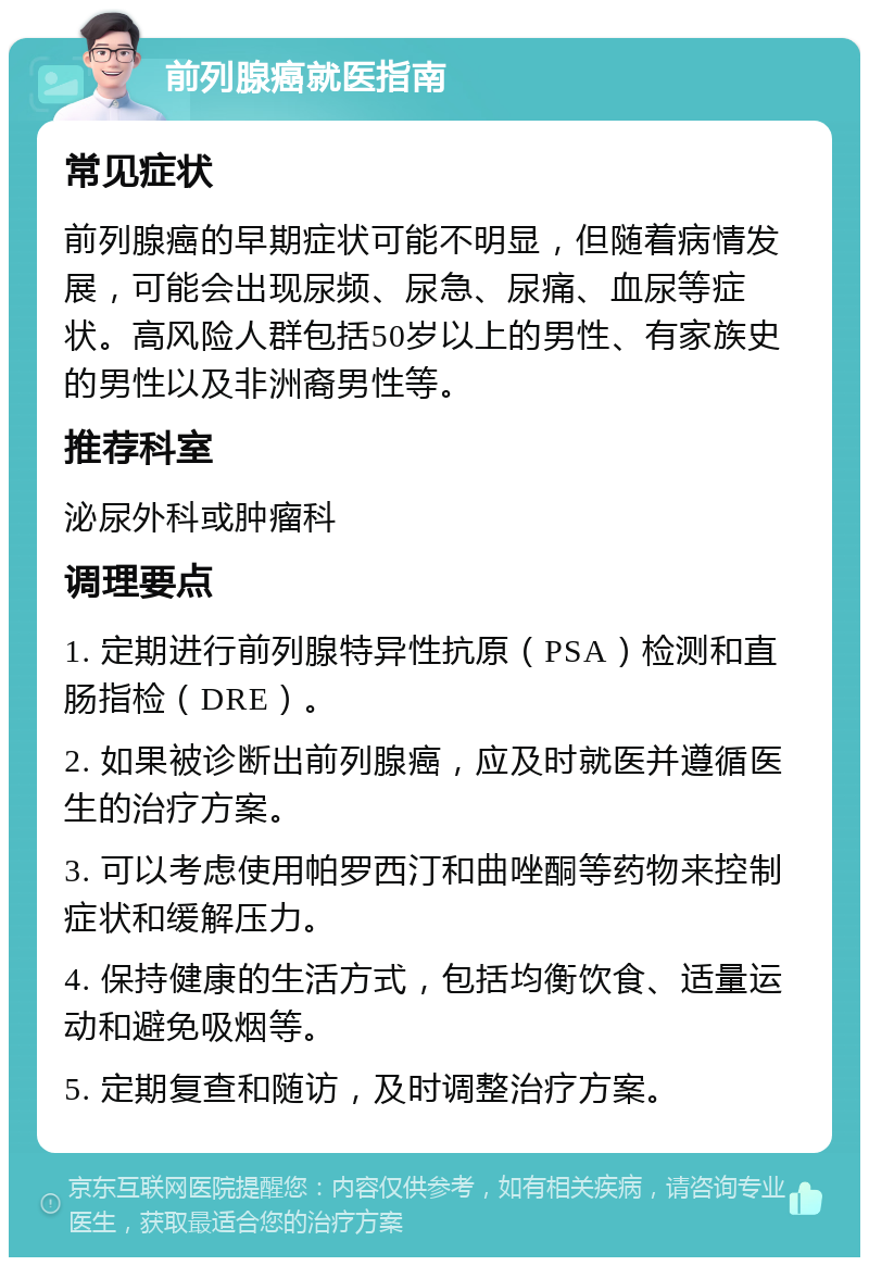 前列腺癌就医指南 常见症状 前列腺癌的早期症状可能不明显，但随着病情发展，可能会出现尿频、尿急、尿痛、血尿等症状。高风险人群包括50岁以上的男性、有家族史的男性以及非洲裔男性等。 推荐科室 泌尿外科或肿瘤科 调理要点 1. 定期进行前列腺特异性抗原（PSA）检测和直肠指检（DRE）。 2. 如果被诊断出前列腺癌，应及时就医并遵循医生的治疗方案。 3. 可以考虑使用帕罗西汀和曲唑酮等药物来控制症状和缓解压力。 4. 保持健康的生活方式，包括均衡饮食、适量运动和避免吸烟等。 5. 定期复查和随访，及时调整治疗方案。