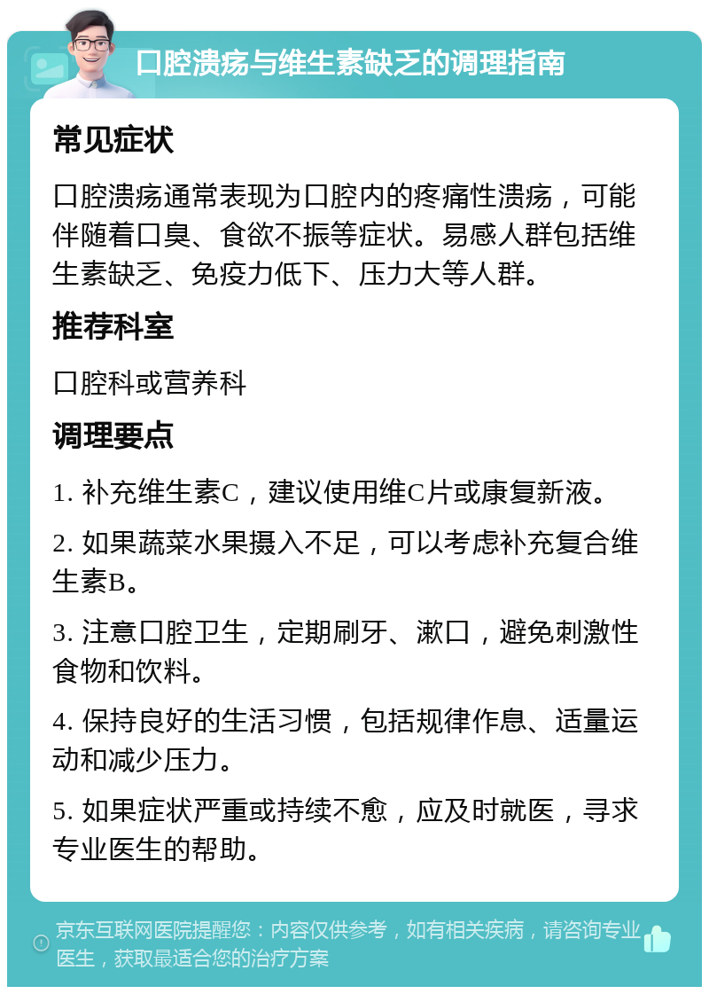 口腔溃疡与维生素缺乏的调理指南 常见症状 口腔溃疡通常表现为口腔内的疼痛性溃疡，可能伴随着口臭、食欲不振等症状。易感人群包括维生素缺乏、免疫力低下、压力大等人群。 推荐科室 口腔科或营养科 调理要点 1. 补充维生素C，建议使用维C片或康复新液。 2. 如果蔬菜水果摄入不足，可以考虑补充复合维生素B。 3. 注意口腔卫生，定期刷牙、漱口，避免刺激性食物和饮料。 4. 保持良好的生活习惯，包括规律作息、适量运动和减少压力。 5. 如果症状严重或持续不愈，应及时就医，寻求专业医生的帮助。