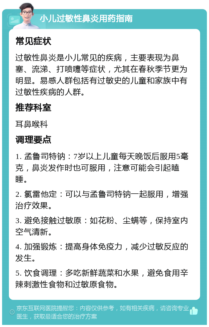 小儿过敏性鼻炎用药指南 常见症状 过敏性鼻炎是小儿常见的疾病，主要表现为鼻塞、流涕、打喷嚏等症状，尤其在春秋季节更为明显。易感人群包括有过敏史的儿童和家族中有过敏性疾病的人群。 推荐科室 耳鼻喉科 调理要点 1. 孟鲁司特钠：7岁以上儿童每天晚饭后服用5毫克，鼻炎发作时也可服用，注意可能会引起瞌睡。 2. 氯雷他定：可以与孟鲁司特钠一起服用，增强治疗效果。 3. 避免接触过敏原：如花粉、尘螨等，保持室内空气清新。 4. 加强锻炼：提高身体免疫力，减少过敏反应的发生。 5. 饮食调理：多吃新鲜蔬菜和水果，避免食用辛辣刺激性食物和过敏原食物。