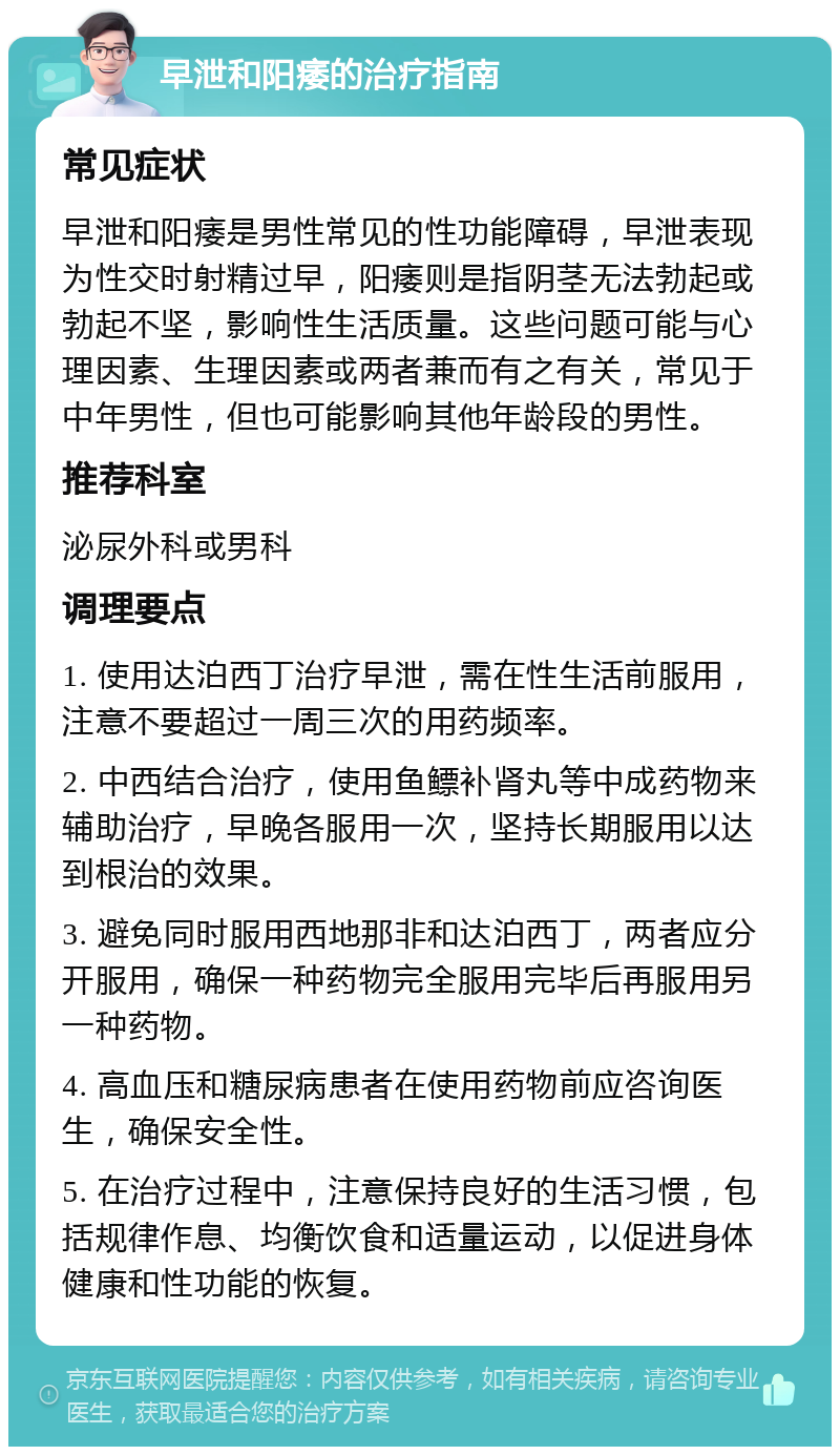 早泄和阳痿的治疗指南 常见症状 早泄和阳痿是男性常见的性功能障碍，早泄表现为性交时射精过早，阳痿则是指阴茎无法勃起或勃起不坚，影响性生活质量。这些问题可能与心理因素、生理因素或两者兼而有之有关，常见于中年男性，但也可能影响其他年龄段的男性。 推荐科室 泌尿外科或男科 调理要点 1. 使用达泊西丁治疗早泄，需在性生活前服用，注意不要超过一周三次的用药频率。 2. 中西结合治疗，使用鱼鳔补肾丸等中成药物来辅助治疗，早晚各服用一次，坚持长期服用以达到根治的效果。 3. 避免同时服用西地那非和达泊西丁，两者应分开服用，确保一种药物完全服用完毕后再服用另一种药物。 4. 高血压和糖尿病患者在使用药物前应咨询医生，确保安全性。 5. 在治疗过程中，注意保持良好的生活习惯，包括规律作息、均衡饮食和适量运动，以促进身体健康和性功能的恢复。