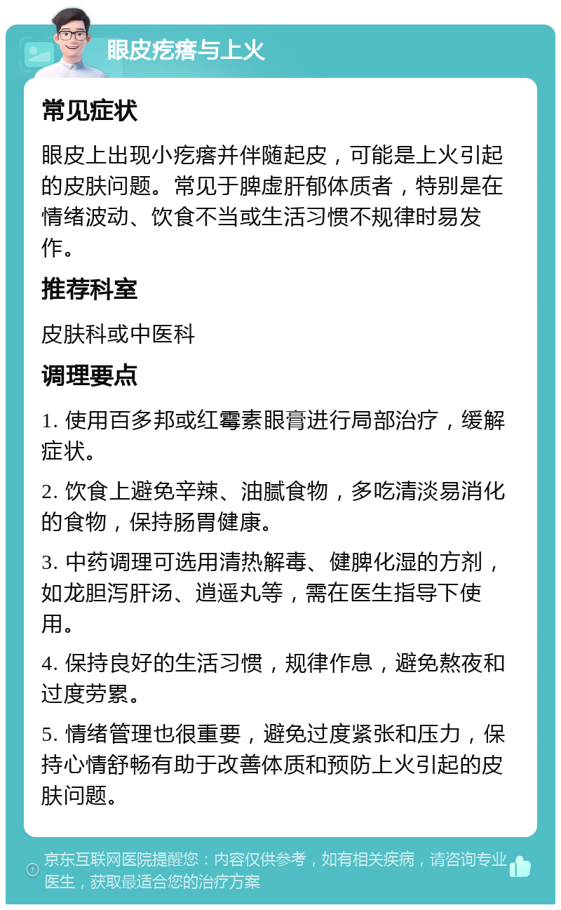 眼皮疙瘩与上火 常见症状 眼皮上出现小疙瘩并伴随起皮，可能是上火引起的皮肤问题。常见于脾虚肝郁体质者，特别是在情绪波动、饮食不当或生活习惯不规律时易发作。 推荐科室 皮肤科或中医科 调理要点 1. 使用百多邦或红霉素眼膏进行局部治疗，缓解症状。 2. 饮食上避免辛辣、油腻食物，多吃清淡易消化的食物，保持肠胃健康。 3. 中药调理可选用清热解毒、健脾化湿的方剂，如龙胆泻肝汤、逍遥丸等，需在医生指导下使用。 4. 保持良好的生活习惯，规律作息，避免熬夜和过度劳累。 5. 情绪管理也很重要，避免过度紧张和压力，保持心情舒畅有助于改善体质和预防上火引起的皮肤问题。