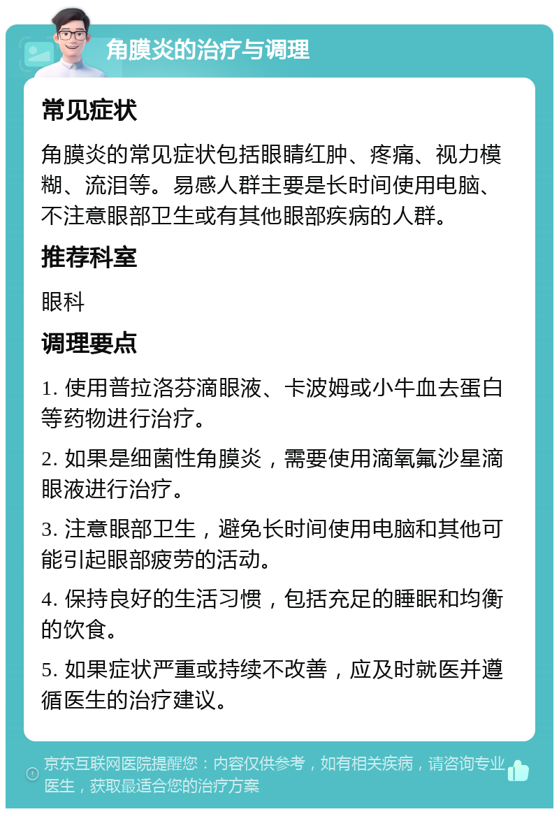 角膜炎的治疗与调理 常见症状 角膜炎的常见症状包括眼睛红肿、疼痛、视力模糊、流泪等。易感人群主要是长时间使用电脑、不注意眼部卫生或有其他眼部疾病的人群。 推荐科室 眼科 调理要点 1. 使用普拉洛芬滴眼液、卡波姆或小牛血去蛋白等药物进行治疗。 2. 如果是细菌性角膜炎，需要使用滴氧氟沙星滴眼液进行治疗。 3. 注意眼部卫生，避免长时间使用电脑和其他可能引起眼部疲劳的活动。 4. 保持良好的生活习惯，包括充足的睡眠和均衡的饮食。 5. 如果症状严重或持续不改善，应及时就医并遵循医生的治疗建议。