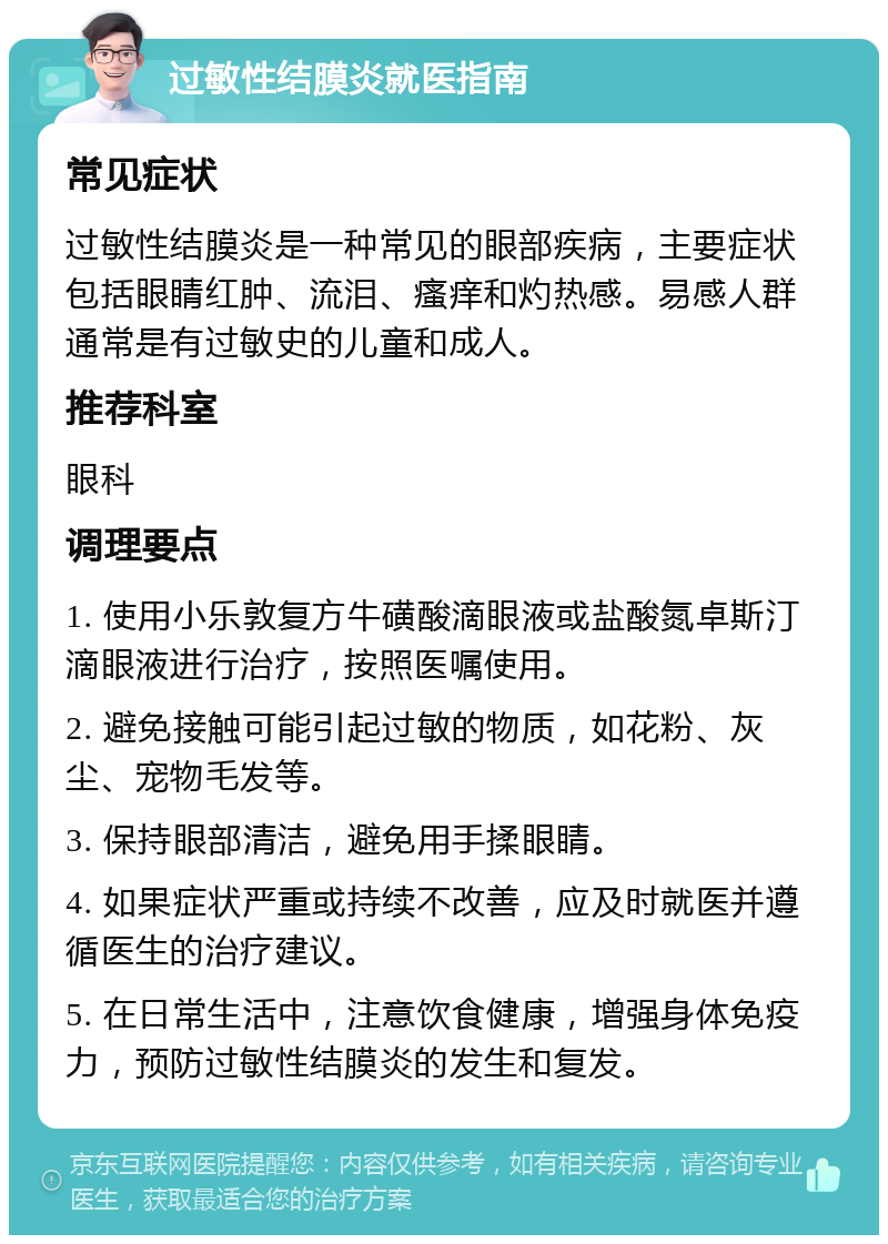 过敏性结膜炎就医指南 常见症状 过敏性结膜炎是一种常见的眼部疾病，主要症状包括眼睛红肿、流泪、瘙痒和灼热感。易感人群通常是有过敏史的儿童和成人。 推荐科室 眼科 调理要点 1. 使用小乐敦复方牛磺酸滴眼液或盐酸氮卓斯汀滴眼液进行治疗，按照医嘱使用。 2. 避免接触可能引起过敏的物质，如花粉、灰尘、宠物毛发等。 3. 保持眼部清洁，避免用手揉眼睛。 4. 如果症状严重或持续不改善，应及时就医并遵循医生的治疗建议。 5. 在日常生活中，注意饮食健康，增强身体免疫力，预防过敏性结膜炎的发生和复发。