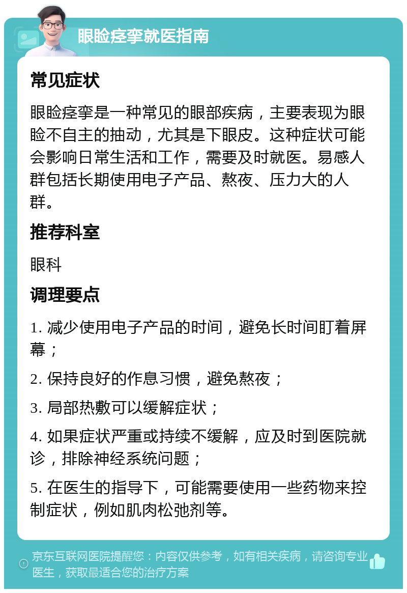 眼睑痉挛就医指南 常见症状 眼睑痉挛是一种常见的眼部疾病，主要表现为眼睑不自主的抽动，尤其是下眼皮。这种症状可能会影响日常生活和工作，需要及时就医。易感人群包括长期使用电子产品、熬夜、压力大的人群。 推荐科室 眼科 调理要点 1. 减少使用电子产品的时间，避免长时间盯着屏幕； 2. 保持良好的作息习惯，避免熬夜； 3. 局部热敷可以缓解症状； 4. 如果症状严重或持续不缓解，应及时到医院就诊，排除神经系统问题； 5. 在医生的指导下，可能需要使用一些药物来控制症状，例如肌肉松弛剂等。