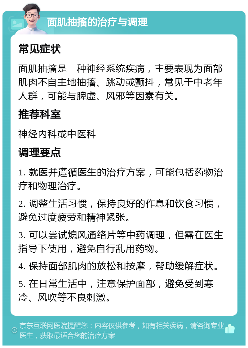 面肌抽搐的治疗与调理 常见症状 面肌抽搐是一种神经系统疾病，主要表现为面部肌肉不自主地抽搐、跳动或颤抖，常见于中老年人群，可能与脾虚、风邪等因素有关。 推荐科室 神经内科或中医科 调理要点 1. 就医并遵循医生的治疗方案，可能包括药物治疗和物理治疗。 2. 调整生活习惯，保持良好的作息和饮食习惯，避免过度疲劳和精神紧张。 3. 可以尝试熄风通络片等中药调理，但需在医生指导下使用，避免自行乱用药物。 4. 保持面部肌肉的放松和按摩，帮助缓解症状。 5. 在日常生活中，注意保护面部，避免受到寒冷、风吹等不良刺激。