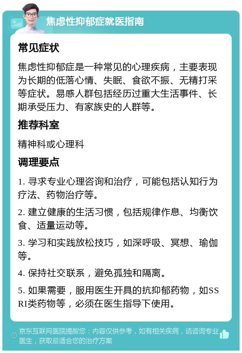 焦虑性抑郁症就医指南 常见症状 焦虑性抑郁症是一种常见的心理疾病，主要表现为长期的低落心情、失眠、食欲不振、无精打采等症状。易感人群包括经历过重大生活事件、长期承受压力、有家族史的人群等。 推荐科室 精神科或心理科 调理要点 1. 寻求专业心理咨询和治疗，可能包括认知行为疗法、药物治疗等。 2. 建立健康的生活习惯，包括规律作息、均衡饮食、适量运动等。 3. 学习和实践放松技巧，如深呼吸、冥想、瑜伽等。 4. 保持社交联系，避免孤独和隔离。 5. 如果需要，服用医生开具的抗抑郁药物，如SSRI类药物等，必须在医生指导下使用。