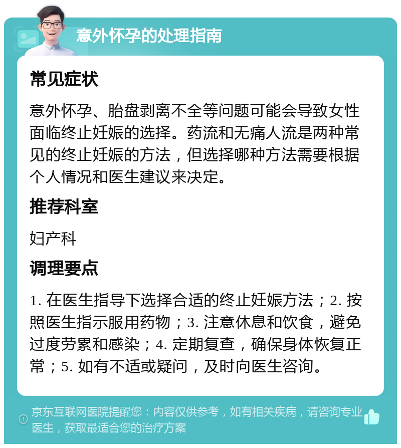 意外怀孕的处理指南 常见症状 意外怀孕、胎盘剥离不全等问题可能会导致女性面临终止妊娠的选择。药流和无痛人流是两种常见的终止妊娠的方法，但选择哪种方法需要根据个人情况和医生建议来决定。 推荐科室 妇产科 调理要点 1. 在医生指导下选择合适的终止妊娠方法；2. 按照医生指示服用药物；3. 注意休息和饮食，避免过度劳累和感染；4. 定期复查，确保身体恢复正常；5. 如有不适或疑问，及时向医生咨询。