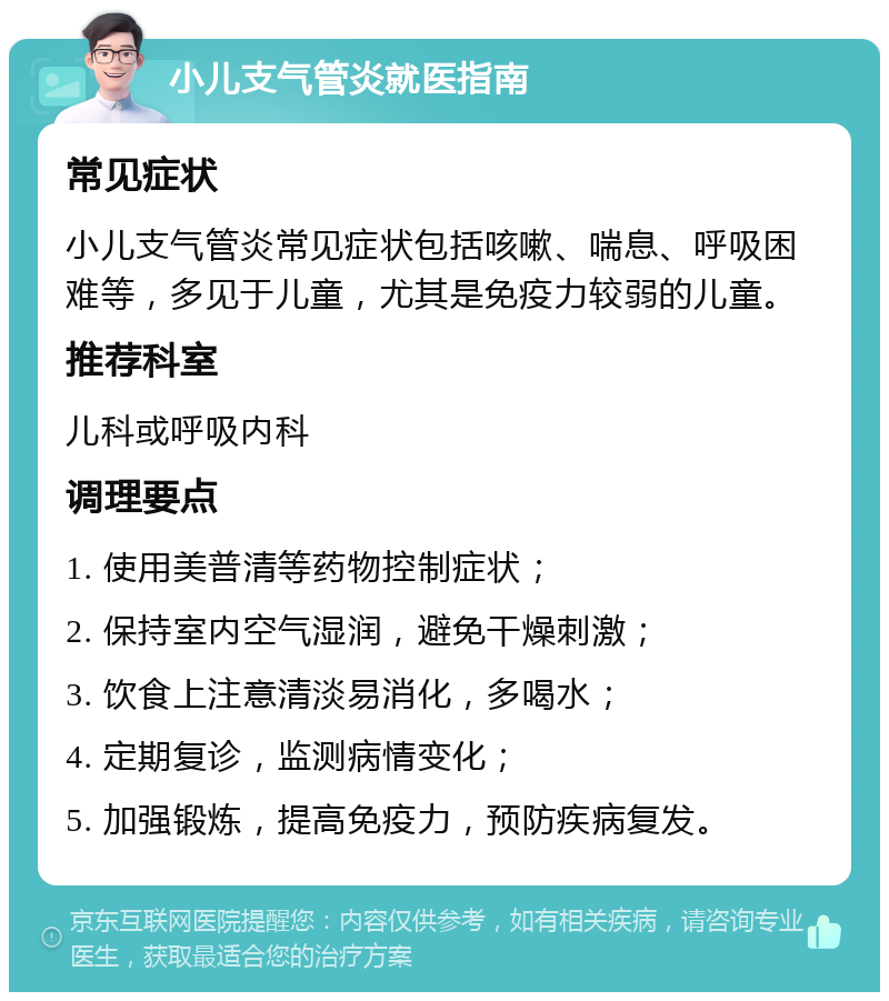 小儿支气管炎就医指南 常见症状 小儿支气管炎常见症状包括咳嗽、喘息、呼吸困难等，多见于儿童，尤其是免疫力较弱的儿童。 推荐科室 儿科或呼吸内科 调理要点 1. 使用美普清等药物控制症状； 2. 保持室内空气湿润，避免干燥刺激； 3. 饮食上注意清淡易消化，多喝水； 4. 定期复诊，监测病情变化； 5. 加强锻炼，提高免疫力，预防疾病复发。