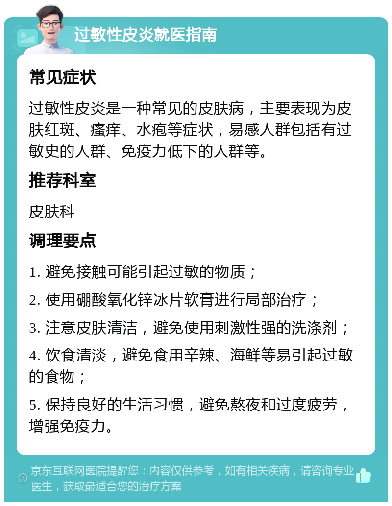 过敏性皮炎就医指南 常见症状 过敏性皮炎是一种常见的皮肤病，主要表现为皮肤红斑、瘙痒、水疱等症状，易感人群包括有过敏史的人群、免疫力低下的人群等。 推荐科室 皮肤科 调理要点 1. 避免接触可能引起过敏的物质； 2. 使用硼酸氧化锌冰片软膏进行局部治疗； 3. 注意皮肤清洁，避免使用刺激性强的洗涤剂； 4. 饮食清淡，避免食用辛辣、海鲜等易引起过敏的食物； 5. 保持良好的生活习惯，避免熬夜和过度疲劳，增强免疫力。