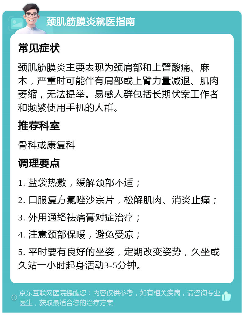 颈肌筋膜炎就医指南 常见症状 颈肌筋膜炎主要表现为颈肩部和上臂酸痛、麻木，严重时可能伴有肩部或上臂力量减退、肌肉萎缩，无法提举。易感人群包括长期伏案工作者和频繁使用手机的人群。 推荐科室 骨科或康复科 调理要点 1. 盐袋热敷，缓解颈部不适； 2. 口服复方氯唑沙宗片，松解肌肉、消炎止痛； 3. 外用通络祛痛膏对症治疗； 4. 注意颈部保暖，避免受凉； 5. 平时要有良好的坐姿，定期改变姿势，久坐或久站一小时起身活动3-5分钟。