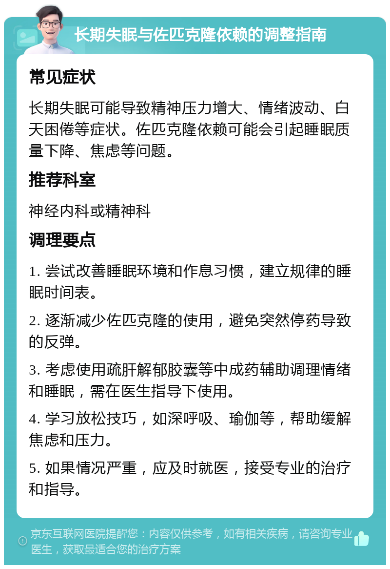 长期失眠与佐匹克隆依赖的调整指南 常见症状 长期失眠可能导致精神压力增大、情绪波动、白天困倦等症状。佐匹克隆依赖可能会引起睡眠质量下降、焦虑等问题。 推荐科室 神经内科或精神科 调理要点 1. 尝试改善睡眠环境和作息习惯，建立规律的睡眠时间表。 2. 逐渐减少佐匹克隆的使用，避免突然停药导致的反弹。 3. 考虑使用疏肝解郁胶囊等中成药辅助调理情绪和睡眠，需在医生指导下使用。 4. 学习放松技巧，如深呼吸、瑜伽等，帮助缓解焦虑和压力。 5. 如果情况严重，应及时就医，接受专业的治疗和指导。