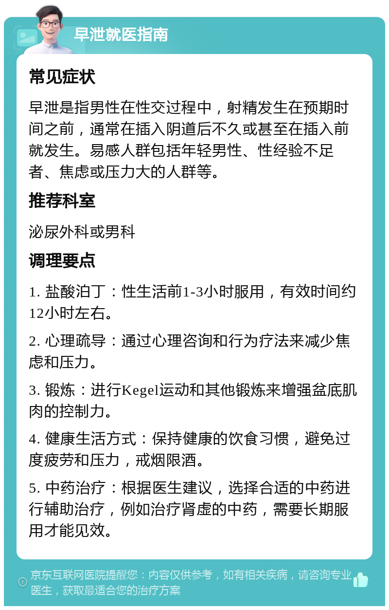 早泄就医指南 常见症状 早泄是指男性在性交过程中，射精发生在预期时间之前，通常在插入阴道后不久或甚至在插入前就发生。易感人群包括年轻男性、性经验不足者、焦虑或压力大的人群等。 推荐科室 泌尿外科或男科 调理要点 1. 盐酸泊丁：性生活前1-3小时服用，有效时间约12小时左右。 2. 心理疏导：通过心理咨询和行为疗法来减少焦虑和压力。 3. 锻炼：进行Kegel运动和其他锻炼来增强盆底肌肉的控制力。 4. 健康生活方式：保持健康的饮食习惯，避免过度疲劳和压力，戒烟限酒。 5. 中药治疗：根据医生建议，选择合适的中药进行辅助治疗，例如治疗肾虚的中药，需要长期服用才能见效。