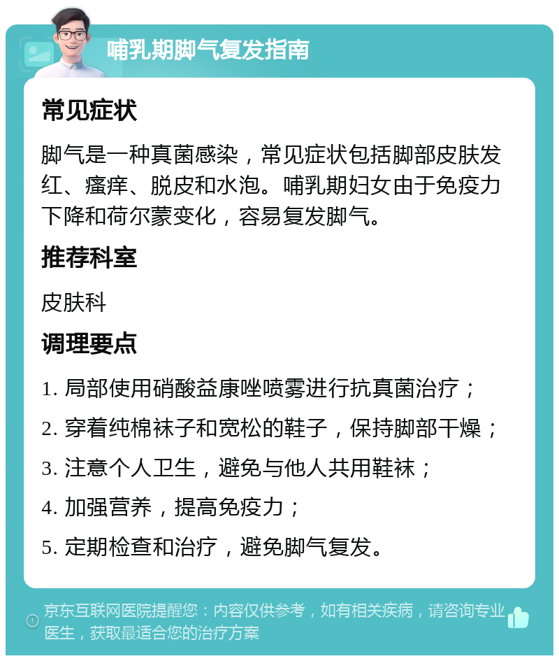 哺乳期脚气复发指南 常见症状 脚气是一种真菌感染，常见症状包括脚部皮肤发红、瘙痒、脱皮和水泡。哺乳期妇女由于免疫力下降和荷尔蒙变化，容易复发脚气。 推荐科室 皮肤科 调理要点 1. 局部使用硝酸益康唑喷雾进行抗真菌治疗； 2. 穿着纯棉袜子和宽松的鞋子，保持脚部干燥； 3. 注意个人卫生，避免与他人共用鞋袜； 4. 加强营养，提高免疫力； 5. 定期检查和治疗，避免脚气复发。