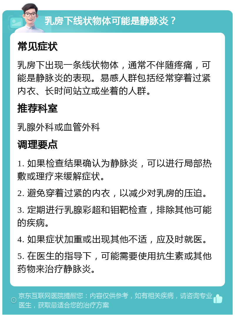 乳房下线状物体可能是静脉炎？ 常见症状 乳房下出现一条线状物体，通常不伴随疼痛，可能是静脉炎的表现。易感人群包括经常穿着过紧内衣、长时间站立或坐着的人群。 推荐科室 乳腺外科或血管外科 调理要点 1. 如果检查结果确认为静脉炎，可以进行局部热敷或理疗来缓解症状。 2. 避免穿着过紧的内衣，以减少对乳房的压迫。 3. 定期进行乳腺彩超和钼靶检查，排除其他可能的疾病。 4. 如果症状加重或出现其他不适，应及时就医。 5. 在医生的指导下，可能需要使用抗生素或其他药物来治疗静脉炎。