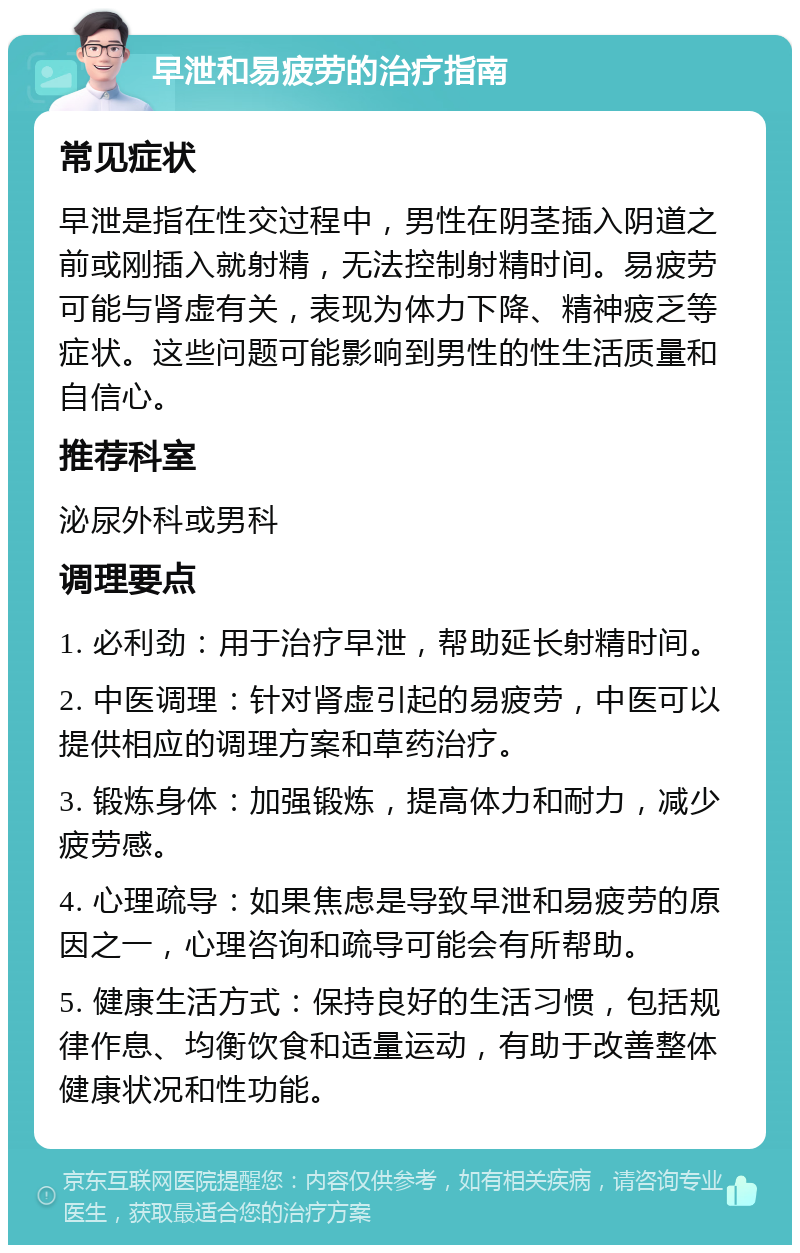 早泄和易疲劳的治疗指南 常见症状 早泄是指在性交过程中，男性在阴茎插入阴道之前或刚插入就射精，无法控制射精时间。易疲劳可能与肾虚有关，表现为体力下降、精神疲乏等症状。这些问题可能影响到男性的性生活质量和自信心。 推荐科室 泌尿外科或男科 调理要点 1. 必利劲：用于治疗早泄，帮助延长射精时间。 2. 中医调理：针对肾虚引起的易疲劳，中医可以提供相应的调理方案和草药治疗。 3. 锻炼身体：加强锻炼，提高体力和耐力，减少疲劳感。 4. 心理疏导：如果焦虑是导致早泄和易疲劳的原因之一，心理咨询和疏导可能会有所帮助。 5. 健康生活方式：保持良好的生活习惯，包括规律作息、均衡饮食和适量运动，有助于改善整体健康状况和性功能。