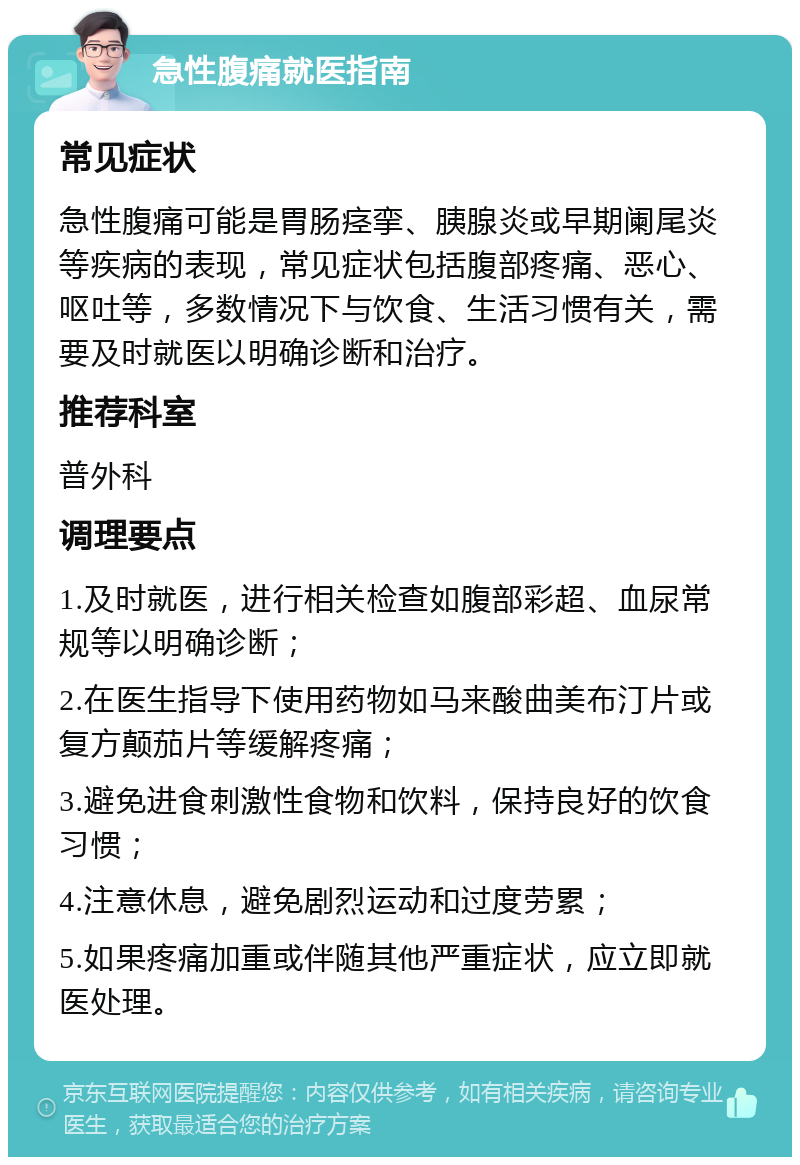 急性腹痛就医指南 常见症状 急性腹痛可能是胃肠痉挛、胰腺炎或早期阑尾炎等疾病的表现，常见症状包括腹部疼痛、恶心、呕吐等，多数情况下与饮食、生活习惯有关，需要及时就医以明确诊断和治疗。 推荐科室 普外科 调理要点 1.及时就医，进行相关检查如腹部彩超、血尿常规等以明确诊断； 2.在医生指导下使用药物如马来酸曲美布汀片或复方颠茄片等缓解疼痛； 3.避免进食刺激性食物和饮料，保持良好的饮食习惯； 4.注意休息，避免剧烈运动和过度劳累； 5.如果疼痛加重或伴随其他严重症状，应立即就医处理。