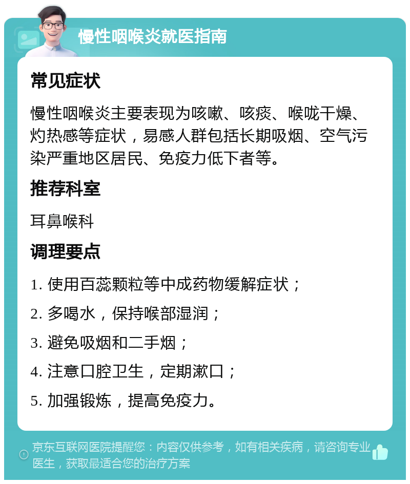 慢性咽喉炎就医指南 常见症状 慢性咽喉炎主要表现为咳嗽、咳痰、喉咙干燥、灼热感等症状，易感人群包括长期吸烟、空气污染严重地区居民、免疫力低下者等。 推荐科室 耳鼻喉科 调理要点 1. 使用百蕊颗粒等中成药物缓解症状； 2. 多喝水，保持喉部湿润； 3. 避免吸烟和二手烟； 4. 注意口腔卫生，定期漱口； 5. 加强锻炼，提高免疫力。