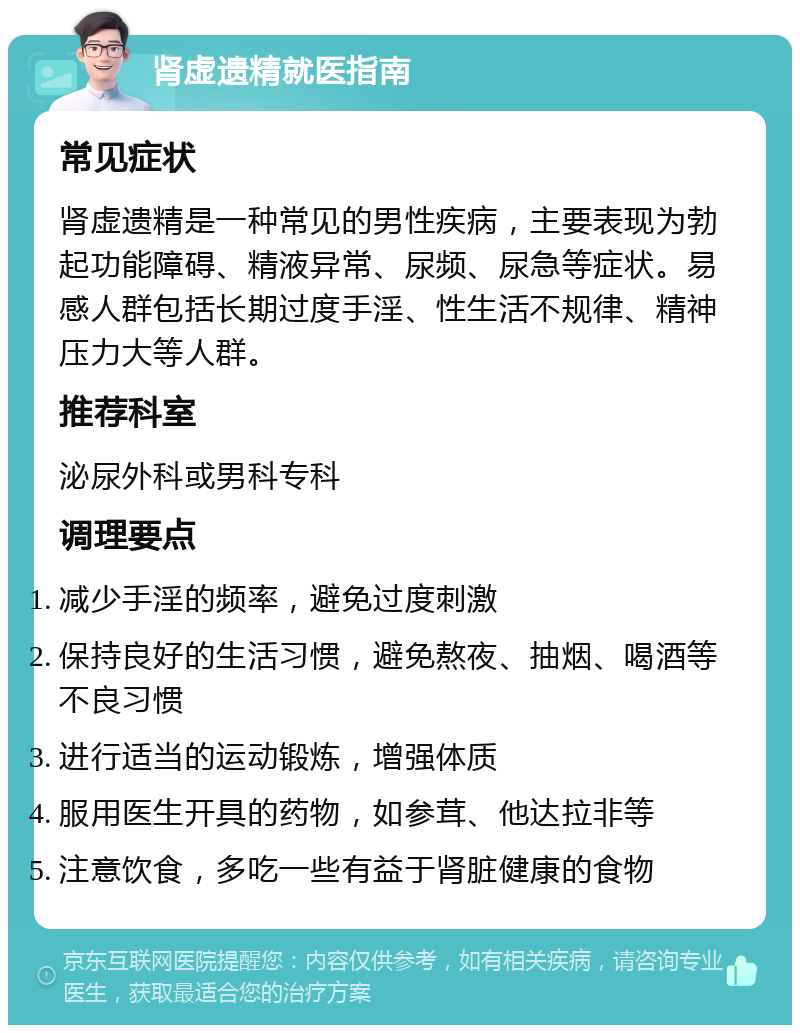 肾虚遗精就医指南 常见症状 肾虚遗精是一种常见的男性疾病，主要表现为勃起功能障碍、精液异常、尿频、尿急等症状。易感人群包括长期过度手淫、性生活不规律、精神压力大等人群。 推荐科室 泌尿外科或男科专科 调理要点 减少手淫的频率，避免过度刺激 保持良好的生活习惯，避免熬夜、抽烟、喝酒等不良习惯 进行适当的运动锻炼，增强体质 服用医生开具的药物，如参茸、他达拉非等 注意饮食，多吃一些有益于肾脏健康的食物