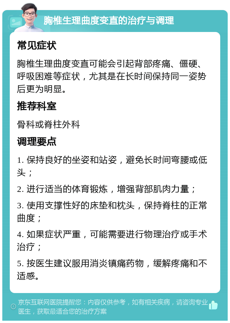 胸椎生理曲度变直的治疗与调理 常见症状 胸椎生理曲度变直可能会引起背部疼痛、僵硬、呼吸困难等症状，尤其是在长时间保持同一姿势后更为明显。 推荐科室 骨科或脊柱外科 调理要点 1. 保持良好的坐姿和站姿，避免长时间弯腰或低头； 2. 进行适当的体育锻炼，增强背部肌肉力量； 3. 使用支撑性好的床垫和枕头，保持脊柱的正常曲度； 4. 如果症状严重，可能需要进行物理治疗或手术治疗； 5. 按医生建议服用消炎镇痛药物，缓解疼痛和不适感。