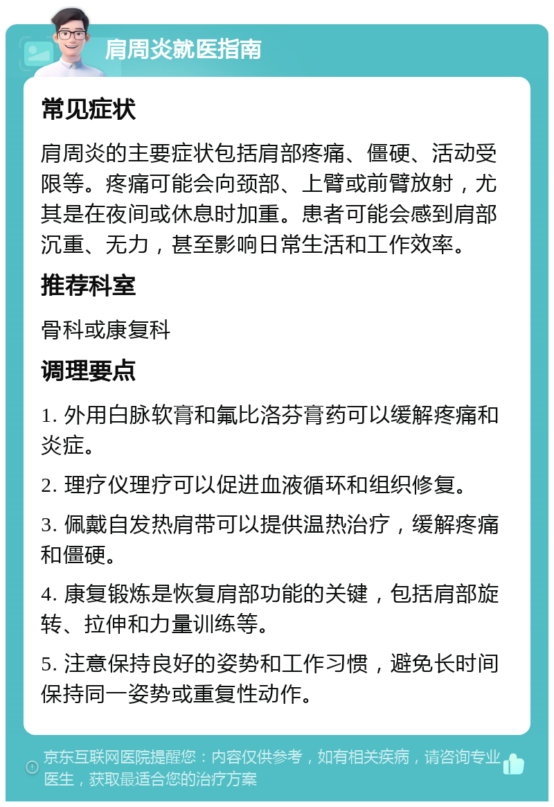 肩周炎就医指南 常见症状 肩周炎的主要症状包括肩部疼痛、僵硬、活动受限等。疼痛可能会向颈部、上臂或前臂放射，尤其是在夜间或休息时加重。患者可能会感到肩部沉重、无力，甚至影响日常生活和工作效率。 推荐科室 骨科或康复科 调理要点 1. 外用白脉软膏和氟比洛芬膏药可以缓解疼痛和炎症。 2. 理疗仪理疗可以促进血液循环和组织修复。 3. 佩戴自发热肩带可以提供温热治疗，缓解疼痛和僵硬。 4. 康复锻炼是恢复肩部功能的关键，包括肩部旋转、拉伸和力量训练等。 5. 注意保持良好的姿势和工作习惯，避免长时间保持同一姿势或重复性动作。