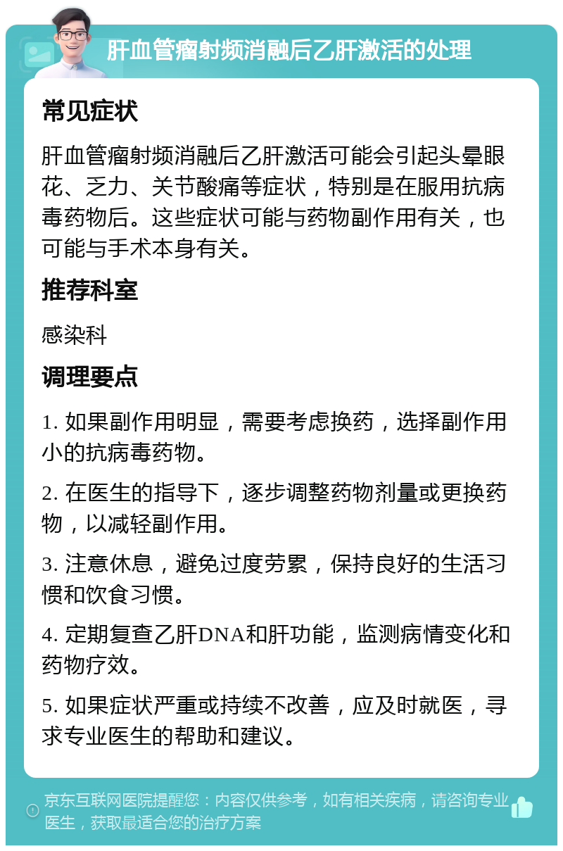 肝血管瘤射频消融后乙肝激活的处理 常见症状 肝血管瘤射频消融后乙肝激活可能会引起头晕眼花、乏力、关节酸痛等症状，特别是在服用抗病毒药物后。这些症状可能与药物副作用有关，也可能与手术本身有关。 推荐科室 感染科 调理要点 1. 如果副作用明显，需要考虑换药，选择副作用小的抗病毒药物。 2. 在医生的指导下，逐步调整药物剂量或更换药物，以减轻副作用。 3. 注意休息，避免过度劳累，保持良好的生活习惯和饮食习惯。 4. 定期复查乙肝DNA和肝功能，监测病情变化和药物疗效。 5. 如果症状严重或持续不改善，应及时就医，寻求专业医生的帮助和建议。