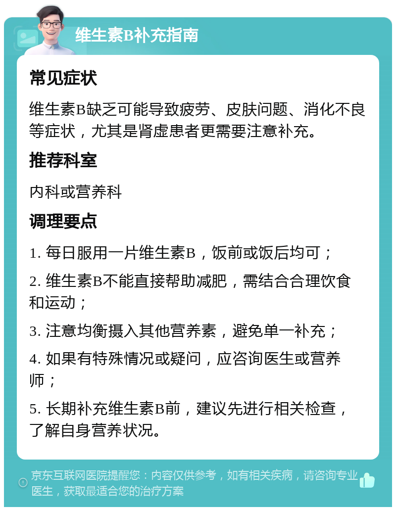 维生素B补充指南 常见症状 维生素B缺乏可能导致疲劳、皮肤问题、消化不良等症状，尤其是肾虚患者更需要注意补充。 推荐科室 内科或营养科 调理要点 1. 每日服用一片维生素B，饭前或饭后均可； 2. 维生素B不能直接帮助减肥，需结合合理饮食和运动； 3. 注意均衡摄入其他营养素，避免单一补充； 4. 如果有特殊情况或疑问，应咨询医生或营养师； 5. 长期补充维生素B前，建议先进行相关检查，了解自身营养状况。