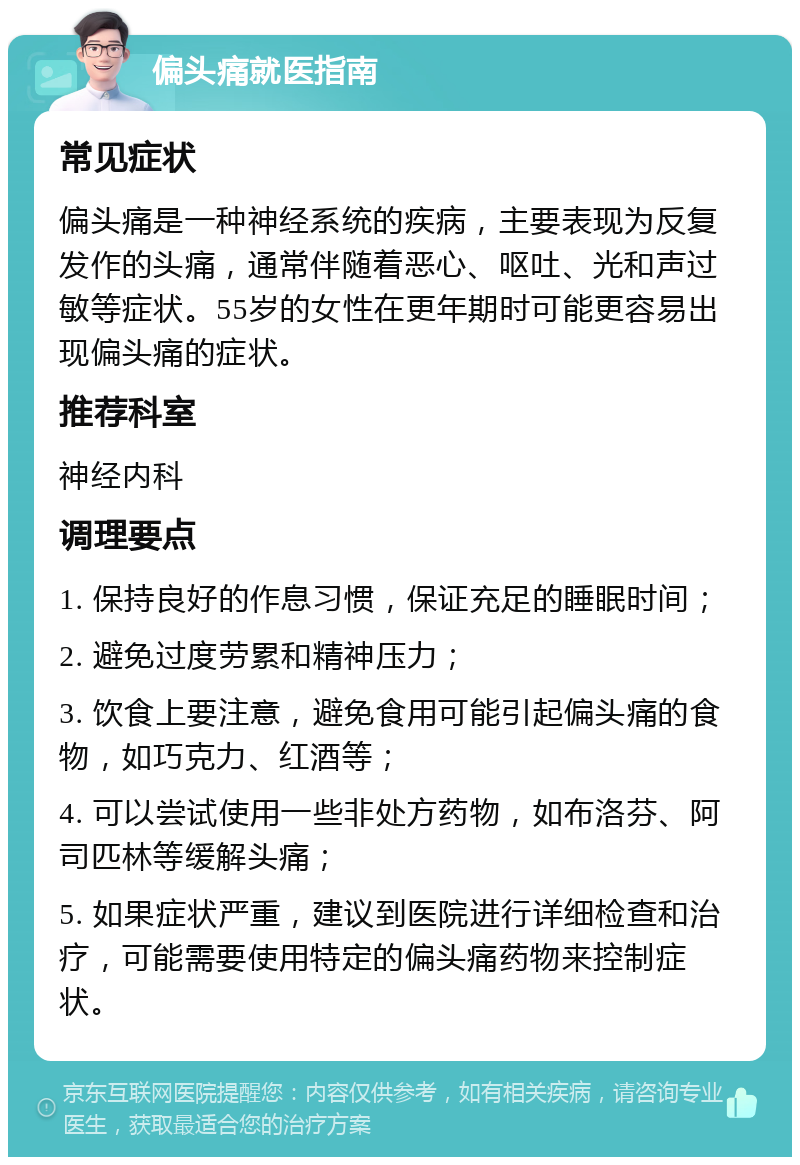 偏头痛就医指南 常见症状 偏头痛是一种神经系统的疾病，主要表现为反复发作的头痛，通常伴随着恶心、呕吐、光和声过敏等症状。55岁的女性在更年期时可能更容易出现偏头痛的症状。 推荐科室 神经内科 调理要点 1. 保持良好的作息习惯，保证充足的睡眠时间； 2. 避免过度劳累和精神压力； 3. 饮食上要注意，避免食用可能引起偏头痛的食物，如巧克力、红酒等； 4. 可以尝试使用一些非处方药物，如布洛芬、阿司匹林等缓解头痛； 5. 如果症状严重，建议到医院进行详细检查和治疗，可能需要使用特定的偏头痛药物来控制症状。