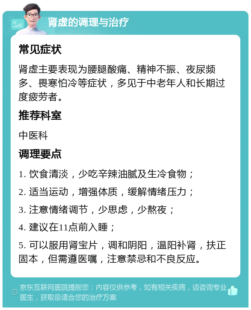 肾虚的调理与治疗 常见症状 肾虚主要表现为腰腿酸痛、精神不振、夜尿频多、畏寒怕冷等症状，多见于中老年人和长期过度疲劳者。 推荐科室 中医科 调理要点 1. 饮食清淡，少吃辛辣油腻及生冷食物； 2. 适当运动，增强体质，缓解情绪压力； 3. 注意情绪调节，少思虑，少熬夜； 4. 建议在11点前入睡； 5. 可以服用肾宝片，调和阴阳，温阳补肾，扶正固本，但需遵医嘱，注意禁忌和不良反应。