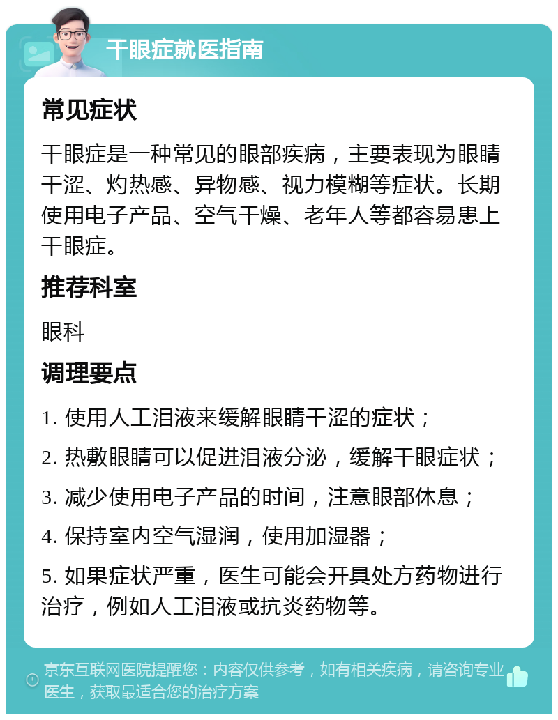 干眼症就医指南 常见症状 干眼症是一种常见的眼部疾病，主要表现为眼睛干涩、灼热感、异物感、视力模糊等症状。长期使用电子产品、空气干燥、老年人等都容易患上干眼症。 推荐科室 眼科 调理要点 1. 使用人工泪液来缓解眼睛干涩的症状； 2. 热敷眼睛可以促进泪液分泌，缓解干眼症状； 3. 减少使用电子产品的时间，注意眼部休息； 4. 保持室内空气湿润，使用加湿器； 5. 如果症状严重，医生可能会开具处方药物进行治疗，例如人工泪液或抗炎药物等。