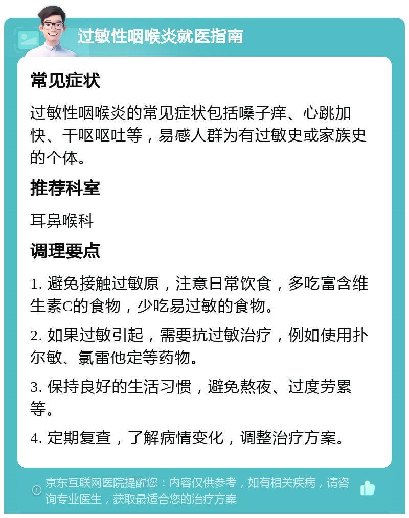 过敏性咽喉炎就医指南 常见症状 过敏性咽喉炎的常见症状包括嗓子痒、心跳加快、干呕呕吐等，易感人群为有过敏史或家族史的个体。 推荐科室 耳鼻喉科 调理要点 1. 避免接触过敏原，注意日常饮食，多吃富含维生素C的食物，少吃易过敏的食物。 2. 如果过敏引起，需要抗过敏治疗，例如使用扑尔敏、氯雷他定等药物。 3. 保持良好的生活习惯，避免熬夜、过度劳累等。 4. 定期复查，了解病情变化，调整治疗方案。