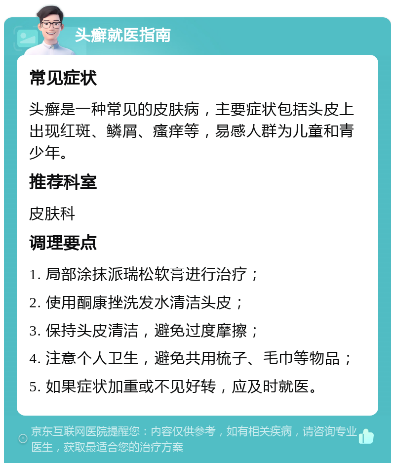 头癣就医指南 常见症状 头癣是一种常见的皮肤病，主要症状包括头皮上出现红斑、鳞屑、瘙痒等，易感人群为儿童和青少年。 推荐科室 皮肤科 调理要点 1. 局部涂抹派瑞松软膏进行治疗； 2. 使用酮康挫洗发水清洁头皮； 3. 保持头皮清洁，避免过度摩擦； 4. 注意个人卫生，避免共用梳子、毛巾等物品； 5. 如果症状加重或不见好转，应及时就医。