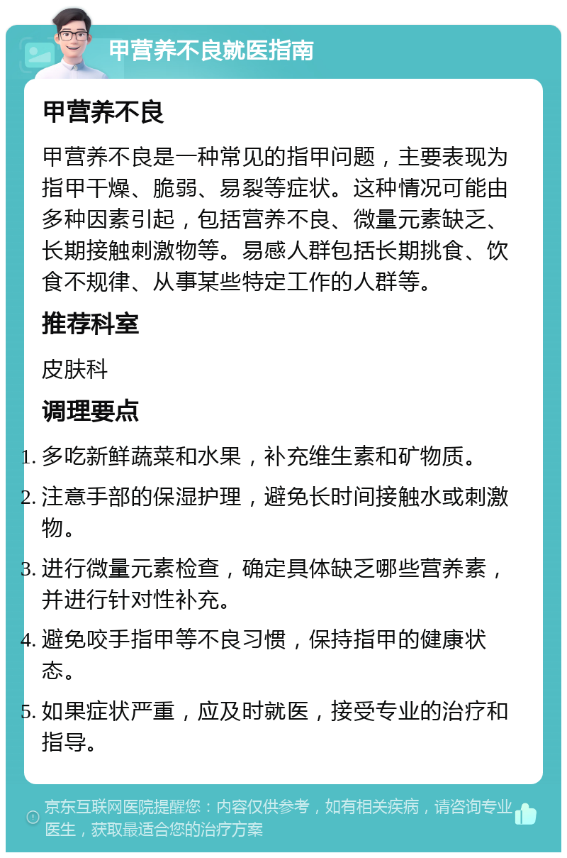 甲营养不良就医指南 甲营养不良 甲营养不良是一种常见的指甲问题，主要表现为指甲干燥、脆弱、易裂等症状。这种情况可能由多种因素引起，包括营养不良、微量元素缺乏、长期接触刺激物等。易感人群包括长期挑食、饮食不规律、从事某些特定工作的人群等。 推荐科室 皮肤科 调理要点 多吃新鲜蔬菜和水果，补充维生素和矿物质。 注意手部的保湿护理，避免长时间接触水或刺激物。 进行微量元素检查，确定具体缺乏哪些营养素，并进行针对性补充。 避免咬手指甲等不良习惯，保持指甲的健康状态。 如果症状严重，应及时就医，接受专业的治疗和指导。