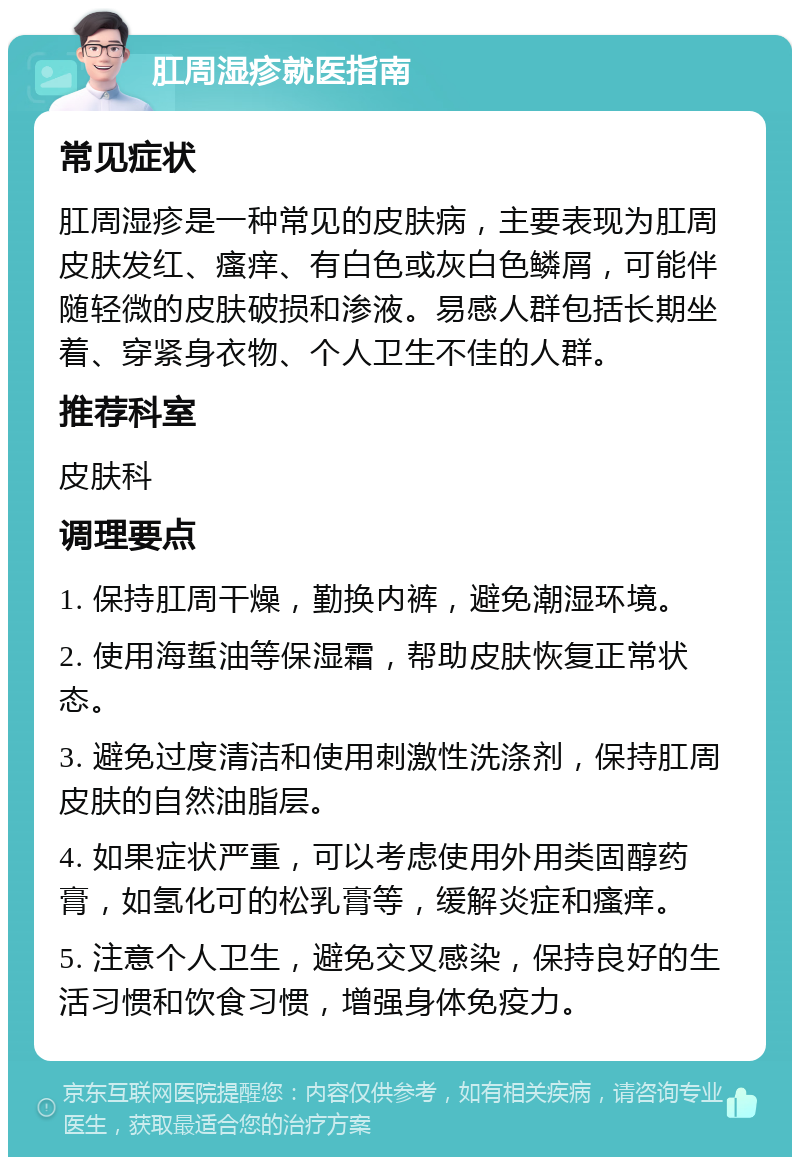 肛周湿疹就医指南 常见症状 肛周湿疹是一种常见的皮肤病，主要表现为肛周皮肤发红、瘙痒、有白色或灰白色鳞屑，可能伴随轻微的皮肤破损和渗液。易感人群包括长期坐着、穿紧身衣物、个人卫生不佳的人群。 推荐科室 皮肤科 调理要点 1. 保持肛周干燥，勤换内裤，避免潮湿环境。 2. 使用海蜇油等保湿霜，帮助皮肤恢复正常状态。 3. 避免过度清洁和使用刺激性洗涤剂，保持肛周皮肤的自然油脂层。 4. 如果症状严重，可以考虑使用外用类固醇药膏，如氢化可的松乳膏等，缓解炎症和瘙痒。 5. 注意个人卫生，避免交叉感染，保持良好的生活习惯和饮食习惯，增强身体免疫力。