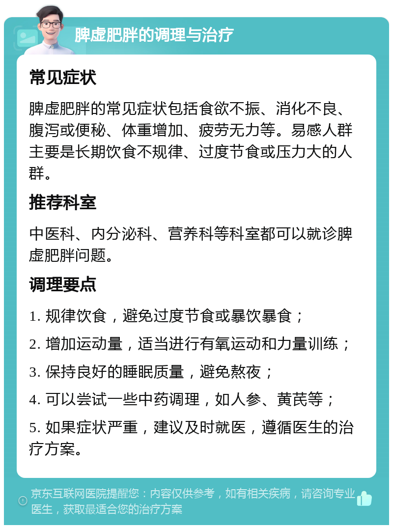 脾虚肥胖的调理与治疗 常见症状 脾虚肥胖的常见症状包括食欲不振、消化不良、腹泻或便秘、体重增加、疲劳无力等。易感人群主要是长期饮食不规律、过度节食或压力大的人群。 推荐科室 中医科、内分泌科、营养科等科室都可以就诊脾虚肥胖问题。 调理要点 1. 规律饮食，避免过度节食或暴饮暴食； 2. 增加运动量，适当进行有氧运动和力量训练； 3. 保持良好的睡眠质量，避免熬夜； 4. 可以尝试一些中药调理，如人参、黄芪等； 5. 如果症状严重，建议及时就医，遵循医生的治疗方案。