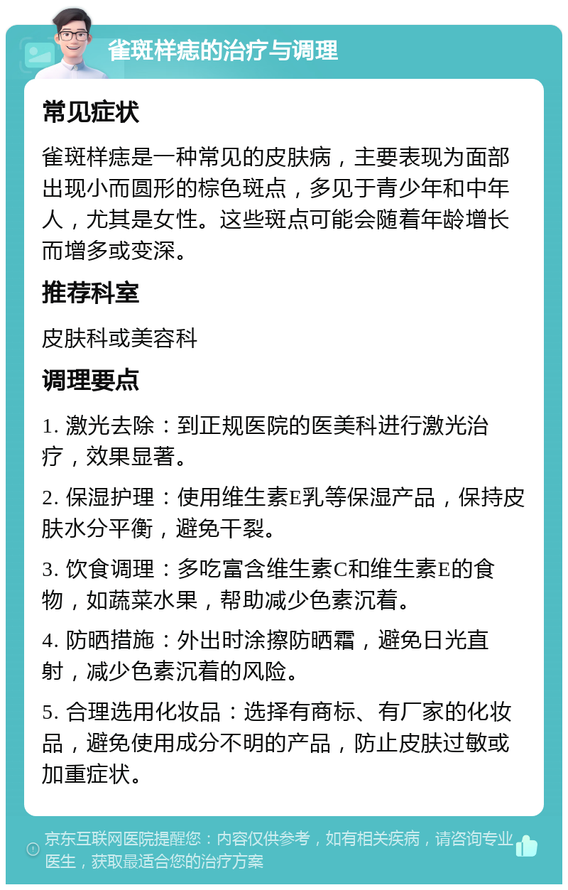 雀斑样痣的治疗与调理 常见症状 雀斑样痣是一种常见的皮肤病，主要表现为面部出现小而圆形的棕色斑点，多见于青少年和中年人，尤其是女性。这些斑点可能会随着年龄增长而增多或变深。 推荐科室 皮肤科或美容科 调理要点 1. 激光去除：到正规医院的医美科进行激光治疗，效果显著。 2. 保湿护理：使用维生素E乳等保湿产品，保持皮肤水分平衡，避免干裂。 3. 饮食调理：多吃富含维生素C和维生素E的食物，如蔬菜水果，帮助减少色素沉着。 4. 防晒措施：外出时涂擦防晒霜，避免日光直射，减少色素沉着的风险。 5. 合理选用化妆品：选择有商标、有厂家的化妆品，避免使用成分不明的产品，防止皮肤过敏或加重症状。