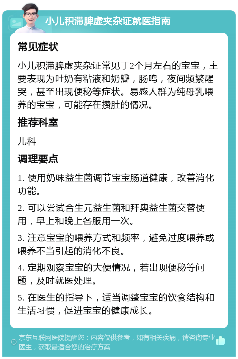 小儿积滞脾虚夹杂证就医指南 常见症状 小儿积滞脾虚夹杂证常见于2个月左右的宝宝，主要表现为吐奶有粘液和奶瓣，肠鸣，夜间频繁醒哭，甚至出现便秘等症状。易感人群为纯母乳喂养的宝宝，可能存在攒肚的情况。 推荐科室 儿科 调理要点 1. 使用奶味益生菌调节宝宝肠道健康，改善消化功能。 2. 可以尝试合生元益生菌和拜奥益生菌交替使用，早上和晚上各服用一次。 3. 注意宝宝的喂养方式和频率，避免过度喂养或喂养不当引起的消化不良。 4. 定期观察宝宝的大便情况，若出现便秘等问题，及时就医处理。 5. 在医生的指导下，适当调整宝宝的饮食结构和生活习惯，促进宝宝的健康成长。