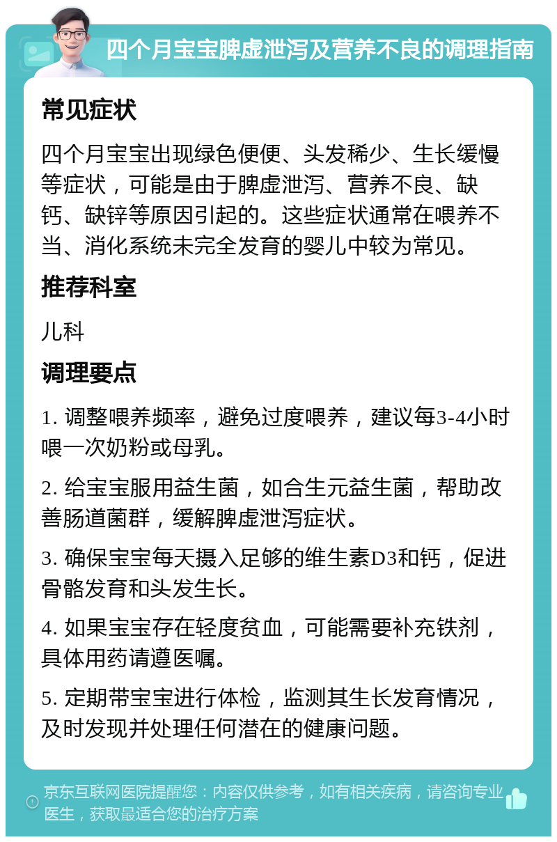 四个月宝宝脾虚泄泻及营养不良的调理指南 常见症状 四个月宝宝出现绿色便便、头发稀少、生长缓慢等症状，可能是由于脾虚泄泻、营养不良、缺钙、缺锌等原因引起的。这些症状通常在喂养不当、消化系统未完全发育的婴儿中较为常见。 推荐科室 儿科 调理要点 1. 调整喂养频率，避免过度喂养，建议每3-4小时喂一次奶粉或母乳。 2. 给宝宝服用益生菌，如合生元益生菌，帮助改善肠道菌群，缓解脾虚泄泻症状。 3. 确保宝宝每天摄入足够的维生素D3和钙，促进骨骼发育和头发生长。 4. 如果宝宝存在轻度贫血，可能需要补充铁剂，具体用药请遵医嘱。 5. 定期带宝宝进行体检，监测其生长发育情况，及时发现并处理任何潜在的健康问题。