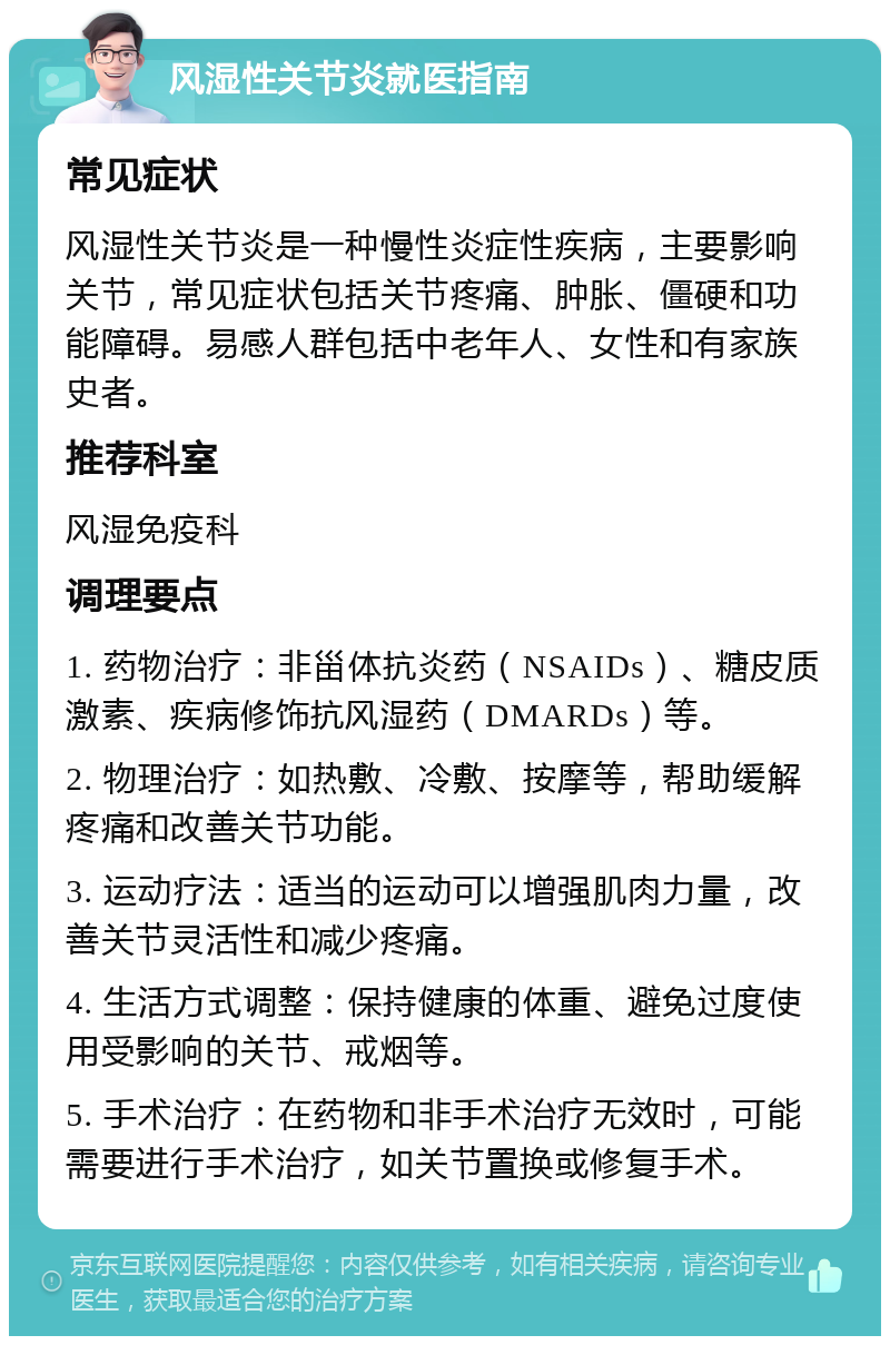 风湿性关节炎就医指南 常见症状 风湿性关节炎是一种慢性炎症性疾病，主要影响关节，常见症状包括关节疼痛、肿胀、僵硬和功能障碍。易感人群包括中老年人、女性和有家族史者。 推荐科室 风湿免疫科 调理要点 1. 药物治疗：非甾体抗炎药（NSAIDs）、糖皮质激素、疾病修饰抗风湿药（DMARDs）等。 2. 物理治疗：如热敷、冷敷、按摩等，帮助缓解疼痛和改善关节功能。 3. 运动疗法：适当的运动可以增强肌肉力量，改善关节灵活性和减少疼痛。 4. 生活方式调整：保持健康的体重、避免过度使用受影响的关节、戒烟等。 5. 手术治疗：在药物和非手术治疗无效时，可能需要进行手术治疗，如关节置换或修复手术。