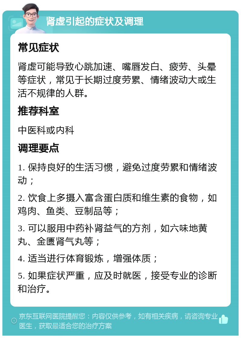 肾虚引起的症状及调理 常见症状 肾虚可能导致心跳加速、嘴唇发白、疲劳、头晕等症状，常见于长期过度劳累、情绪波动大或生活不规律的人群。 推荐科室 中医科或内科 调理要点 1. 保持良好的生活习惯，避免过度劳累和情绪波动； 2. 饮食上多摄入富含蛋白质和维生素的食物，如鸡肉、鱼类、豆制品等； 3. 可以服用中药补肾益气的方剂，如六味地黄丸、金匮肾气丸等； 4. 适当进行体育锻炼，增强体质； 5. 如果症状严重，应及时就医，接受专业的诊断和治疗。