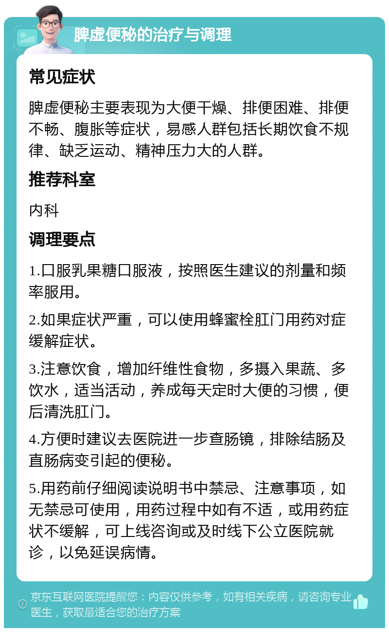 脾虚便秘的治疗与调理 常见症状 脾虚便秘主要表现为大便干燥、排便困难、排便不畅、腹胀等症状，易感人群包括长期饮食不规律、缺乏运动、精神压力大的人群。 推荐科室 内科 调理要点 1.口服乳果糖口服液，按照医生建议的剂量和频率服用。 2.如果症状严重，可以使用蜂蜜栓肛门用药对症缓解症状。 3.注意饮食，增加纤维性食物，多摄入果蔬、多饮水，适当活动，养成每天定时大便的习惯，便后清洗肛门。 4.方便时建议去医院进一步查肠镜，排除结肠及直肠病变引起的便秘。 5.用药前仔细阅读说明书中禁忌、注意事项，如无禁忌可使用，用药过程中如有不适，或用药症状不缓解，可上线咨询或及时线下公立医院就诊，以免延误病情。