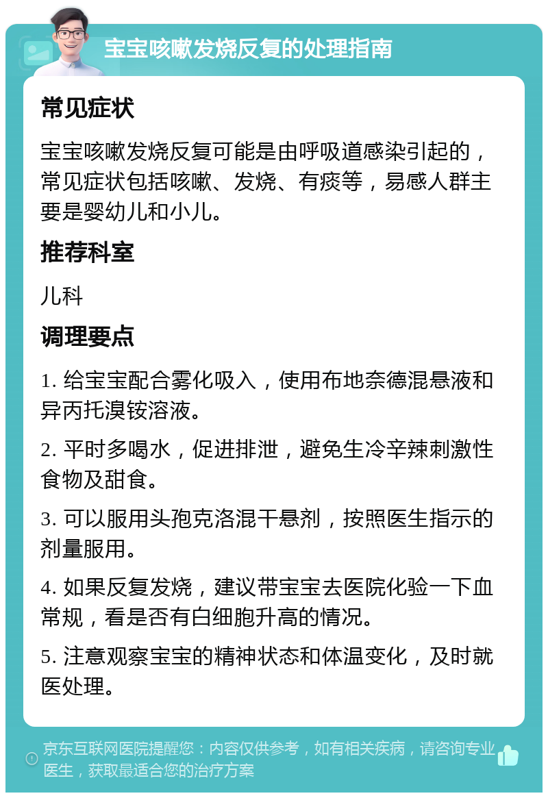 宝宝咳嗽发烧反复的处理指南 常见症状 宝宝咳嗽发烧反复可能是由呼吸道感染引起的，常见症状包括咳嗽、发烧、有痰等，易感人群主要是婴幼儿和小儿。 推荐科室 儿科 调理要点 1. 给宝宝配合雾化吸入，使用布地奈德混悬液和异丙托溴铵溶液。 2. 平时多喝水，促进排泄，避免生冷辛辣刺激性食物及甜食。 3. 可以服用头孢克洛混干悬剂，按照医生指示的剂量服用。 4. 如果反复发烧，建议带宝宝去医院化验一下血常规，看是否有白细胞升高的情况。 5. 注意观察宝宝的精神状态和体温变化，及时就医处理。