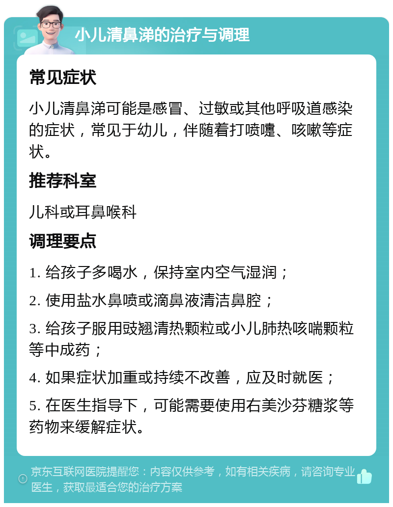 小儿清鼻涕的治疗与调理 常见症状 小儿清鼻涕可能是感冒、过敏或其他呼吸道感染的症状，常见于幼儿，伴随着打喷嚏、咳嗽等症状。 推荐科室 儿科或耳鼻喉科 调理要点 1. 给孩子多喝水，保持室内空气湿润； 2. 使用盐水鼻喷或滴鼻液清洁鼻腔； 3. 给孩子服用豉翘清热颗粒或小儿肺热咳喘颗粒等中成药； 4. 如果症状加重或持续不改善，应及时就医； 5. 在医生指导下，可能需要使用右美沙芬糖浆等药物来缓解症状。