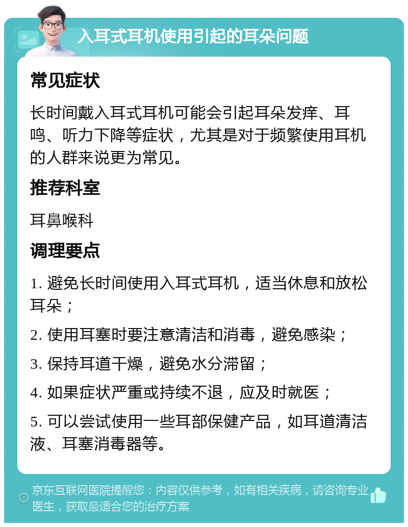 入耳式耳机使用引起的耳朵问题 常见症状 长时间戴入耳式耳机可能会引起耳朵发痒、耳鸣、听力下降等症状，尤其是对于频繁使用耳机的人群来说更为常见。 推荐科室 耳鼻喉科 调理要点 1. 避免长时间使用入耳式耳机，适当休息和放松耳朵； 2. 使用耳塞时要注意清洁和消毒，避免感染； 3. 保持耳道干燥，避免水分滞留； 4. 如果症状严重或持续不退，应及时就医； 5. 可以尝试使用一些耳部保健产品，如耳道清洁液、耳塞消毒器等。