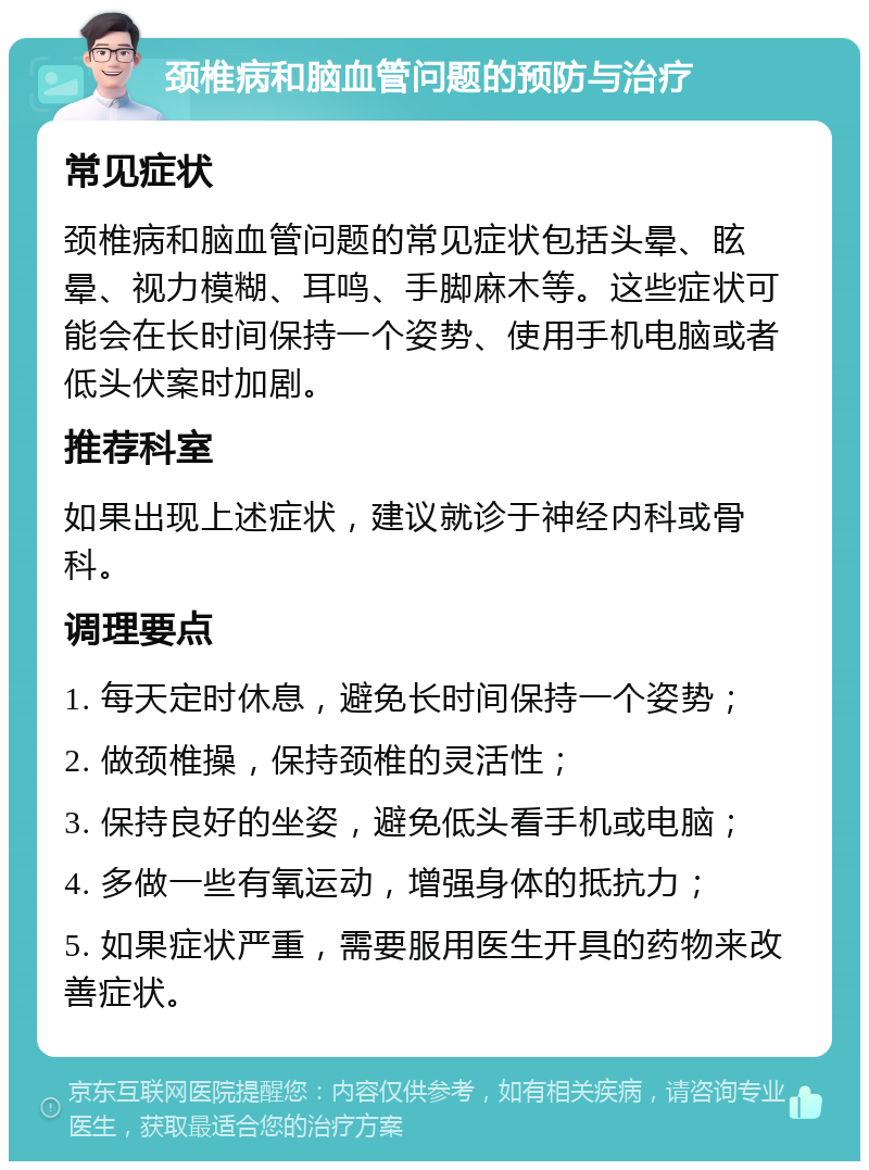 颈椎病和脑血管问题的预防与治疗 常见症状 颈椎病和脑血管问题的常见症状包括头晕、眩晕、视力模糊、耳鸣、手脚麻木等。这些症状可能会在长时间保持一个姿势、使用手机电脑或者低头伏案时加剧。 推荐科室 如果出现上述症状，建议就诊于神经内科或骨科。 调理要点 1. 每天定时休息，避免长时间保持一个姿势； 2. 做颈椎操，保持颈椎的灵活性； 3. 保持良好的坐姿，避免低头看手机或电脑； 4. 多做一些有氧运动，增强身体的抵抗力； 5. 如果症状严重，需要服用医生开具的药物来改善症状。