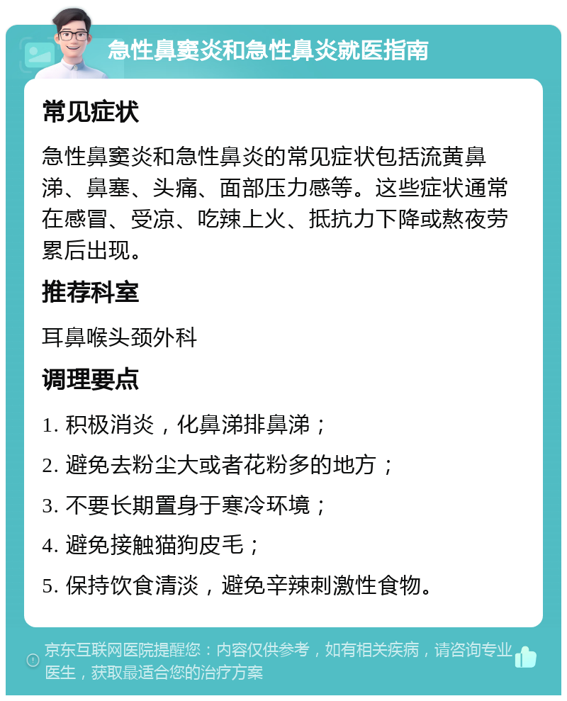 急性鼻窦炎和急性鼻炎就医指南 常见症状 急性鼻窦炎和急性鼻炎的常见症状包括流黄鼻涕、鼻塞、头痛、面部压力感等。这些症状通常在感冒、受凉、吃辣上火、抵抗力下降或熬夜劳累后出现。 推荐科室 耳鼻喉头颈外科 调理要点 1. 积极消炎，化鼻涕排鼻涕； 2. 避免去粉尘大或者花粉多的地方； 3. 不要长期置身于寒冷环境； 4. 避免接触猫狗皮毛； 5. 保持饮食清淡，避免辛辣刺激性食物。